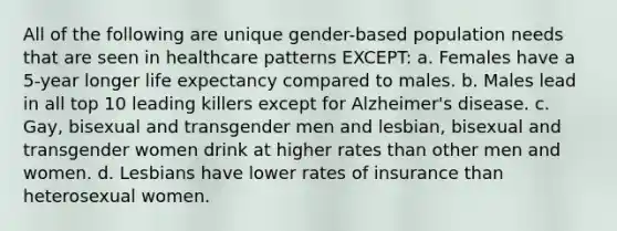 All of the following are unique gender-based population needs that are seen in healthcare patterns EXCEPT: a. Females have a 5-year longer life expectancy compared to males. b. Males lead in all top 10 leading killers except for Alzheimer's disease. c. Gay, bisexual and transgender men and lesbian, bisexual and transgender women drink at higher rates than other men and women. d. Lesbians have lower rates of insurance than heterosexual women.