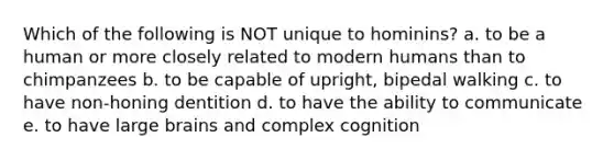 Which of the following is NOT unique to hominins? a. to be a human or more closely related to modern humans than to chimpanzees b. to be capable of upright, bipedal walking c. to have non-honing dentition d. to have the ability to communicate e. to have large brains and complex cognition