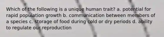 Which of the following is a unique human trait? a. potential for rapid population growth b. communication between members of a species c. storage of food during cold or dry periods d. ability to regulate our reproduction