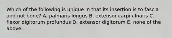 Which of the following is unique in that its insertion is to fascia and not bone? A. palmaris longus B. extensor carpi ulnaris C. flexor digitorum profundus D. extensor digitorum E. none of the above.