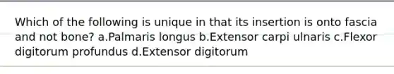 Which of the following is unique in that its insertion is onto fascia and not bone? a.Palmaris longus b.Extensor carpi ulnaris c.Flexor digitorum profundus d.Extensor digitorum