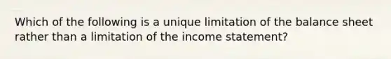 Which of the following is a unique limitation of the balance sheet rather than a limitation of the income statement?