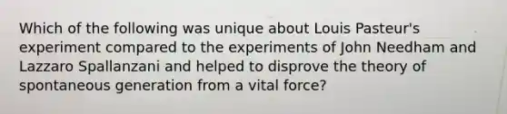 Which of the following was unique about Louis Pasteur's experiment compared to the experiments of John Needham and Lazzaro Spallanzani and helped to disprove the theory of spontaneous generation from a vital force?