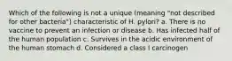 Which of the following is not a unique (meaning "not described for other bacteria") characteristic of H. pylori? a. There is no vaccine to prevent an infection or disease b. Has infected half of the human population c. Survives in the acidic environment of the human stomach d. Considered a class I carcinogen