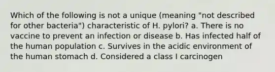 Which of the following is not a unique (meaning "not described for other bacteria") characteristic of H. pylori? a. There is no vaccine to prevent an infection or disease b. Has infected half of the human population c. Survives in the acidic environment of the human stomach d. Considered a class I carcinogen