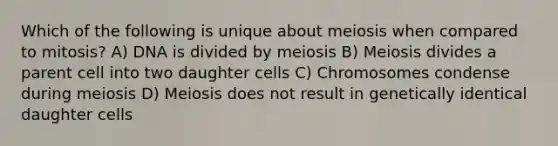 Which of the following is unique about meiosis when compared to mitosis? A) DNA is divided by meiosis B) Meiosis divides a parent cell into two daughter cells C) Chromosomes condense during meiosis D) Meiosis does not result in genetically identical daughter cells