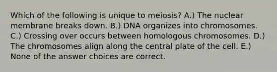 Which of the following is unique to meiosis? A.) The nuclear membrane breaks down. B.) DNA organizes into chromosomes. C.) Crossing over occurs between homologous chromosomes. D.) The chromosomes align along the central plate of the cell. E.) None of the answer choices are correct.