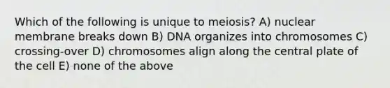 Which of the following is unique to meiosis? A) nuclear membrane breaks down B) DNA organizes into chromosomes C) crossing-over D) chromosomes align along the central plate of the cell E) none of the above