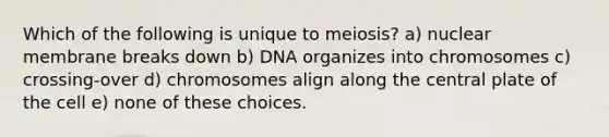 Which of the following is unique to meiosis? a) nuclear membrane breaks down b) DNA organizes into chromosomes c) crossing-over d) chromosomes align along the central plate of the cell e) none of these choices.