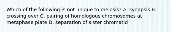 Which of the following is not unique to meiosis? A. synapsis B. crossing over C. pairing of homologous chromosomes at metaphase plate D. separation of sister chromatid