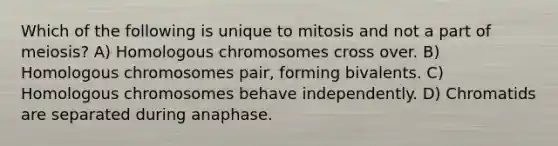 Which of the following is unique to mitosis and not a part of meiosis? A) Homologous chromosomes cross over. B) Homologous chromosomes pair, forming bivalents. C) Homologous chromosomes behave independently. D) Chromatids are separated during anaphase.