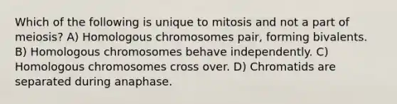 Which of the following is unique to mitosis and not a part of meiosis? A) Homologous chromosomes pair, forming bivalents. B) Homologous chromosomes behave independently. C) Homologous chromosomes cross over. D) Chromatids are separated during anaphase.