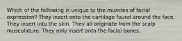 Which of the following is unique to the muscles of facial expression? They insert onto the cartilage found around the face. They insert into the skin. They all originate from the scalp musculature. They only insert onto the facial bones.