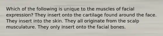 Which of the following is unique to the muscles of facial expression? They insert onto the cartilage found around the face. They insert into the skin. They all originate from the scalp musculature. They only insert onto the facial bones.