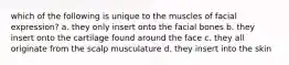 which of the following is unique to the muscles of facial expression? a. they only insert onto the facial bones b. they insert onto the cartilage found around the face c. they all originate from the scalp musculature d. they insert into the skin