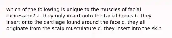 which of the following is unique to the muscles of facial expression? a. they only insert onto the facial bones b. they insert onto the cartilage found around the face c. they all originate from the scalp musculature d. they insert into the skin