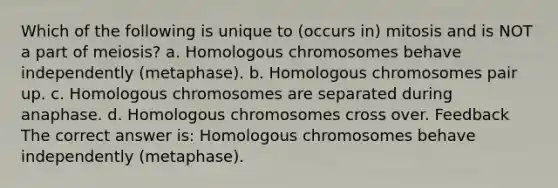 Which of the following is unique to (occurs in) mitosis and is NOT a part of meiosis? a. Homologous chromosomes behave independently (metaphase). b. Homologous chromosomes pair up. c. Homologous chromosomes are separated during anaphase. d. Homologous chromosomes cross over. Feedback The correct answer is: Homologous chromosomes behave independently (metaphase).