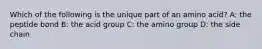 Which of the following is the unique part of an amino acid? A: the peptide bond B: the acid group C: the amino group D: the side chain