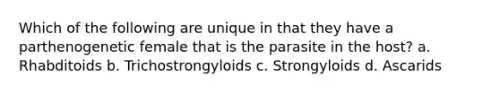 Which of the following are unique in that they have a parthenogenetic female that is the parasite in the host? a. Rhabditoids b. Trichostrongyloids c. Strongyloids d. Ascarids