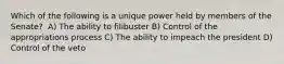 Which of the following is a unique power held by members of the Senate? ​ A) The ability to filibuster B) Control of the appropriations process C) The ability to impeach the president D) Control of the veto