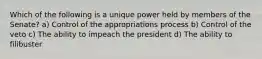 Which of the following is a unique power held by members of the Senate? a) Control of the appropriations process b) Control of the veto c) The ability to impeach the president d) The ability to filibuster