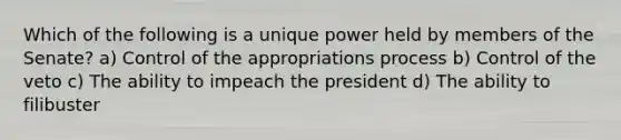 Which of the following is a unique power held by members of the Senate? a) Control of the appropriations process b) Control of the veto c) The ability to impeach the president d) The ability to filibuster