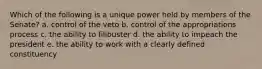 Which of the following is a unique power held by members of the Senate? a. control of the veto b. control of the appropriations process c. the ability to filibuster d. the ability to impeach the president e. the ability to work with a clearly defined constituency