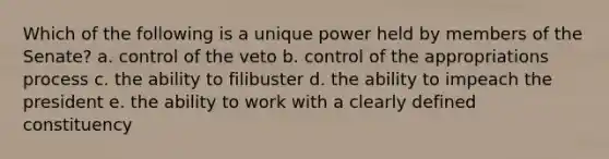 Which of the following is a unique power held by members of the Senate? a. control of the veto b. control of the appropriations process c. the ability to filibuster d. the ability to impeach the president e. the ability to work with a clearly defined constituency