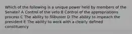 Which of the following is a unique power held by members of the Senate? A Control of the veto B Control of the appropriations process C The ability to filibuster D The ability to impeach the president E The ability to work with a clearly defined constituency