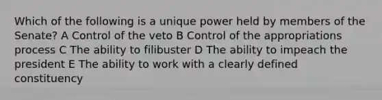 Which of the following is a unique power held by members of the Senate? A Control of the veto B Control of the appropriations process C The ability to filibuster D The ability to impeach the president E The ability to work with a clearly defined constituency