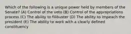 Which of the following is a unique power held by members of the Senate? (A) Control of the veto (B) Control of the appropriations process (C) The ability to filibuster (D) The ability to impeach the president (E) The ability to work with a clearly defined constituency