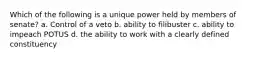 Which of the following is a unique power held by members of senate? a. Control of a veto b. ability to filibuster c. ability to impeach POTUS d. the ability to work with a clearly defined constituency