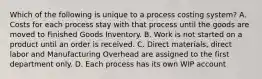 Which of the following is unique to a process costing​ system? A. Costs for each process stay with that process until the goods are moved to Finished Goods Inventory. B. Work is not started on a product until an order is received. C. Direct​ materials, direct labor and Manufacturing Overhead are assigned to the first department only. D. Each process has its own WIP account