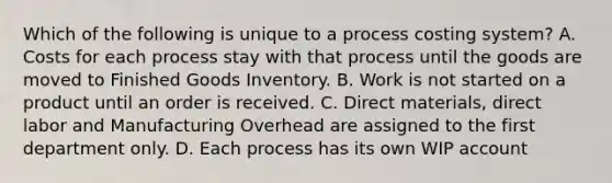 Which of the following is unique to a process costing​ system? A. Costs for each process stay with that process until the goods are moved to Finished Goods Inventory. B. Work is not started on a product until an order is received. C. Direct​ materials, direct labor and Manufacturing Overhead are assigned to the first department only. D. Each process has its own WIP account