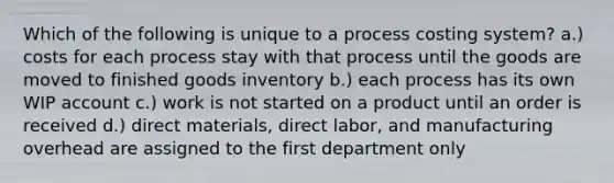 Which of the following is unique to a process costing system? a.) costs for each process stay with that process until the goods are moved to finished goods inventory b.) each process has its own WIP account c.) work is not started on a product until an order is received d.) direct materials, direct labor, and manufacturing overhead are assigned to the first department only