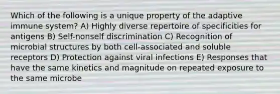 Which of the following is a unique property of the adaptive immune system? A) Highly diverse repertoire of specificities for antigens B) Self-nonself discrimination C) Recognition of microbial structures by both cell-associated and soluble receptors D) Protection against viral infections E) Responses that have the same kinetics and magnitude on repeated exposure to the same microbe