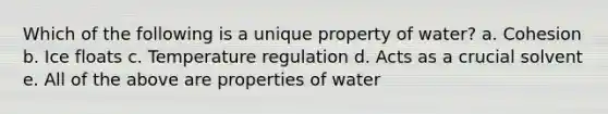 Which of the following is a unique property of water? a. Cohesion b. Ice floats c. Temperature regulation d. Acts as a crucial solvent e. All of the above are properties of water