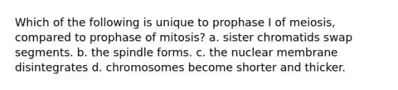 Which of the following is unique to prophase I of meiosis, compared to prophase of mitosis? a. sister chromatids swap segments. b. the spindle forms. c. the nuclear membrane disintegrates d. chromosomes become shorter and thicker.