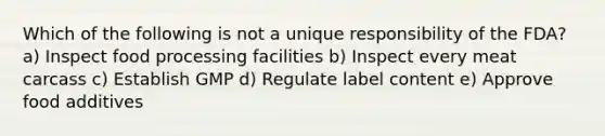 Which of the following is not a unique responsibility of the FDA? a) Inspect food processing facilities b) Inspect every meat carcass c) Establish GMP d) Regulate label content e) Approve food additives