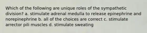 Which of the following are unique roles of the sympathetic division? a. stimulate adrenal medulla to release epinephrine and norepinephrine b. all of the choices are correct c. stimulate arrector pili muscles d. stimulate sweating