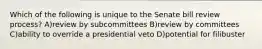 Which of the following is unique to the Senate bill review process? A)review by subcommittees B)review by committees C)ability to override a presidential veto D)potential for filibuster