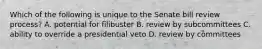 Which of the following is unique to the Senate bill review process? A. potential for filibuster B. review by subcommittees C. ability to override a presidential veto D. review by committees