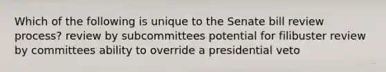 Which of the following is unique to the Senate bill review process? review by subcommittees potential for filibuster review by committees ability to override a presidential veto