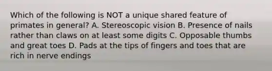 Which of the following is NOT a unique shared feature of primates in general? A. Stereoscopic vision B. Presence of nails rather than claws on at least some digits C. Opposable thumbs and great toes D. Pads at the tips of fingers and toes that are rich in nerve endings