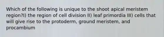 Which of the following is unique to the shoot apical meristem region?I) the region of cell division II) leaf primordia III) cells that will give rise to the protoderm, ground meristem, and procambium