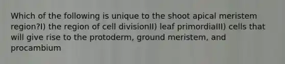 Which of the following is unique to the shoot apical meristem region?I) the region of cell divisionII) leaf primordiaIII) cells that will give rise to the protoderm, ground meristem, and procambium