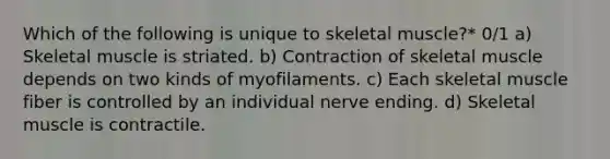 Which of the following is unique to skeletal muscle?* 0/1 a) Skeletal muscle is striated. b) Contraction of skeletal muscle depends on two kinds of myofilaments. c) Each skeletal muscle fiber is controlled by an individual nerve ending. d) Skeletal muscle is contractile.