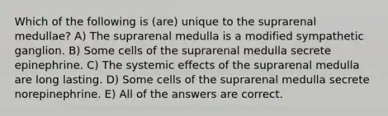 Which of the following is (are) unique to the suprarenal medullae? A) The suprarenal medulla is a modified sympathetic ganglion. B) Some cells of the suprarenal medulla secrete epinephrine. C) The systemic effects of the suprarenal medulla are long lasting. D) Some cells of the suprarenal medulla secrete norepinephrine. E) All of the answers are correct.