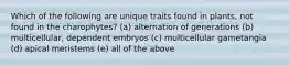 Which of the following are unique traits found in plants, not found in the charophytes? (a) alternation of generations (b) multicellular, dependent embryos (c) multicellular gametangia (d) apical meristems (e) all of the above