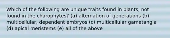 Which of the following are unique traits found in plants, not found in the charophytes? (a) alternation of generations (b) multicellular, dependent embryos (c) multicellular gametangia (d) apical meristems (e) all of the above